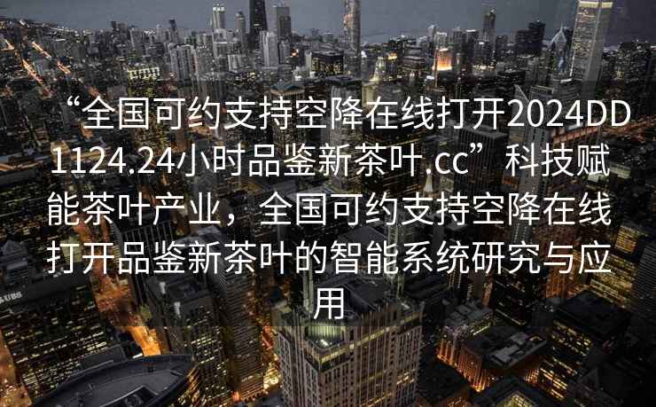 “全國(guó)可約支持空降在線(xiàn)打開(kāi)2024DD1124.24小時(shí)品鑒新茶葉.cc”科技賦能茶葉產(chǎn)業(yè)，全國(guó)可約支持空降在線(xiàn)打開(kāi)品鑒新茶葉的智能系統(tǒng)研究與應(yīng)用