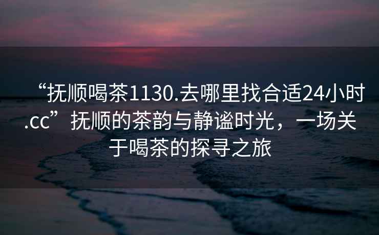 “撫順喝茶1130.去哪里找合適24小時.cc”撫順的茶韻與靜謐時光，一場關(guān)于喝茶的探尋之旅
