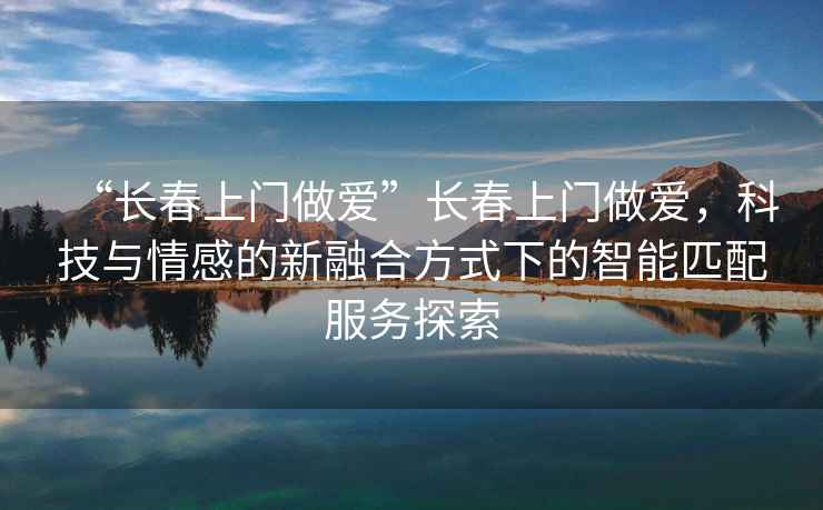 “長春上門做愛”長春上門做愛，科技與情感的新融合方式下的智能匹配服務(wù)探索
