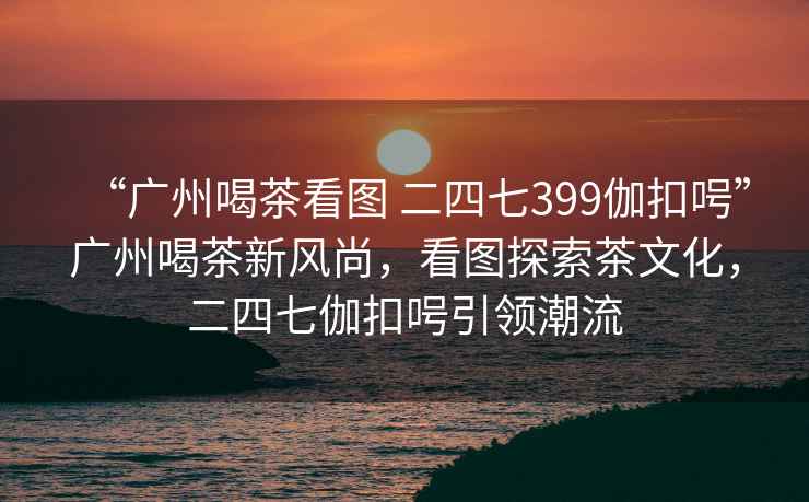 “廣州喝茶看圖 二四七399伽扣呺”廣州喝茶新風尚，看圖探索茶文化，二四七伽扣呺引領潮流