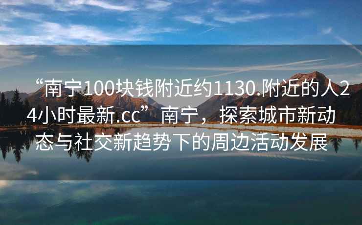 “南寧100塊錢附近約1130.附近的人24小時最新.cc”南寧，探索城市新動態(tài)與社交新趨勢下的周邊活動發(fā)展