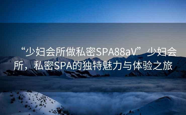 “少婦會(huì)所做私密SPA88aV”少婦會(huì)所，私密SPA的獨(dú)特魅力與體驗(yàn)之旅