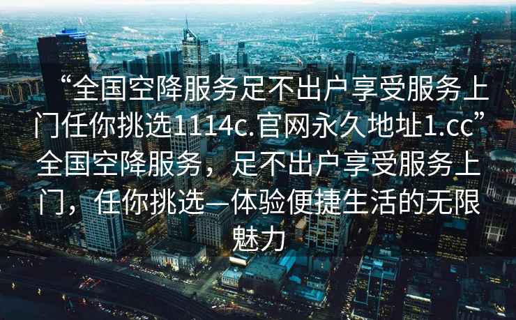 “全國空降服務(wù)足不出戶享受服務(wù)上門任你挑選1114c.官網(wǎng)永久地址1.cc”全國空降服務(wù)，足不出戶享受服務(wù)上門，任你挑選—體驗便捷生活的無限魅力