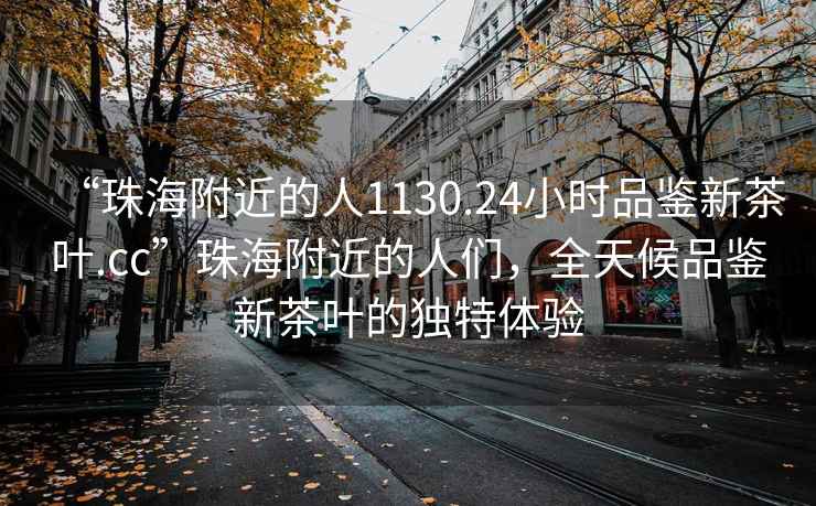 “珠海附近的人1130.24小時品鑒新茶葉.cc”珠海附近的人們，全天候品鑒新茶葉的獨(dú)特體驗