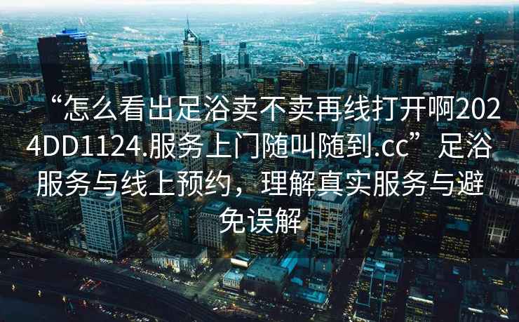 “怎么看出足浴賣不賣再線打開啊2024DD1124.服務(wù)上門隨叫隨到.cc”足浴服務(wù)與線上預(yù)約，理解真實(shí)服務(wù)與避免誤解