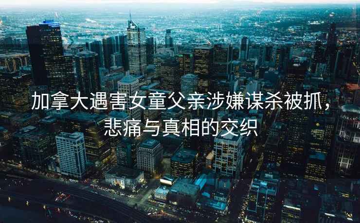 加拿大遇害女童父親涉嫌謀殺被抓，悲痛與真相的交織