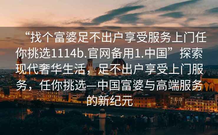 “找個富婆足不出戶享受服務(wù)上門任你挑選1114b.官網(wǎng)備用1.中國”探索現(xiàn)代奢華生活，足不出戶享受上門服務(wù)，任你挑選—中國富婆與高端服務(wù)的新紀(jì)元