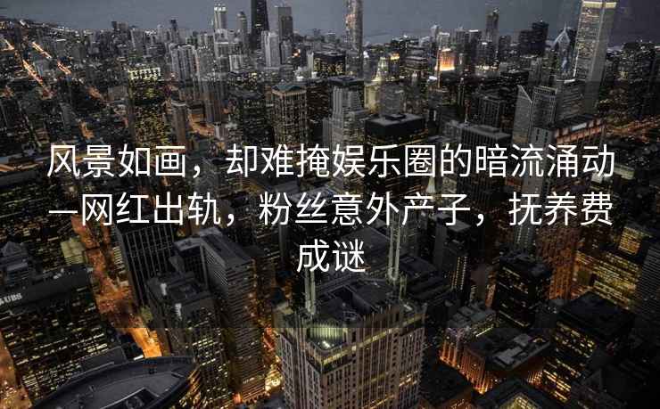 風(fēng)景如畫，卻難掩娛樂圈的暗流涌動(dòng)—網(wǎng)紅出軌，粉絲意外產(chǎn)子，撫養(yǎng)費(fèi)成謎