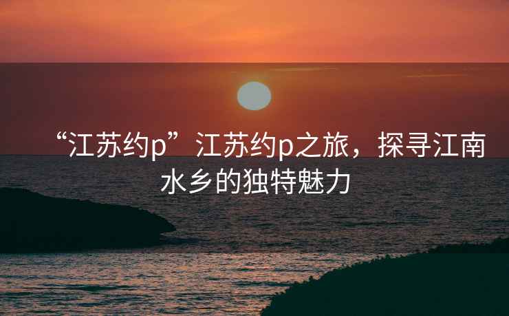 “江蘇約p”江蘇約p之旅，探尋江南水鄉(xiāng)的獨特魅力