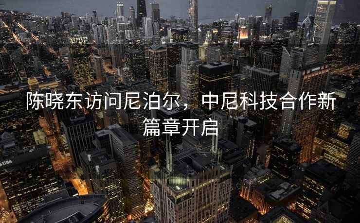 陳曉東訪問尼泊爾，中尼科技合作新篇章開啟