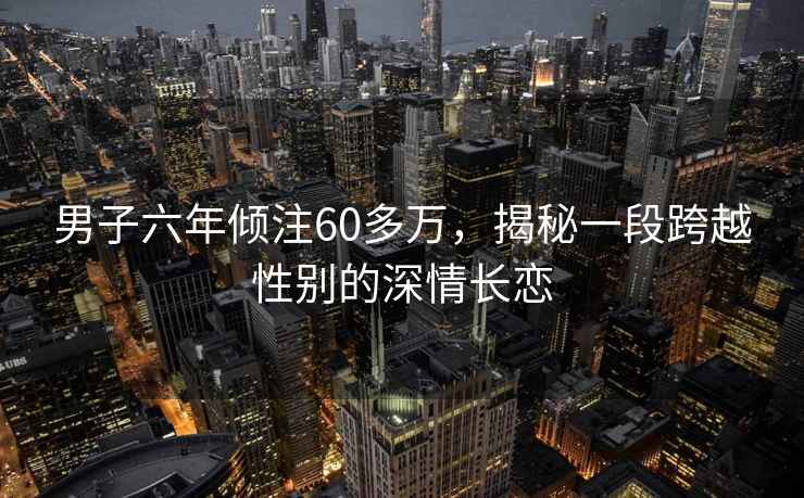男子六年傾注60多萬，揭秘一段跨越性別的深情長戀