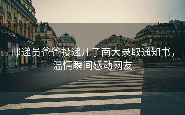 郵遞員爸爸投遞兒子南大錄取通知書，溫情瞬間感動網(wǎng)友