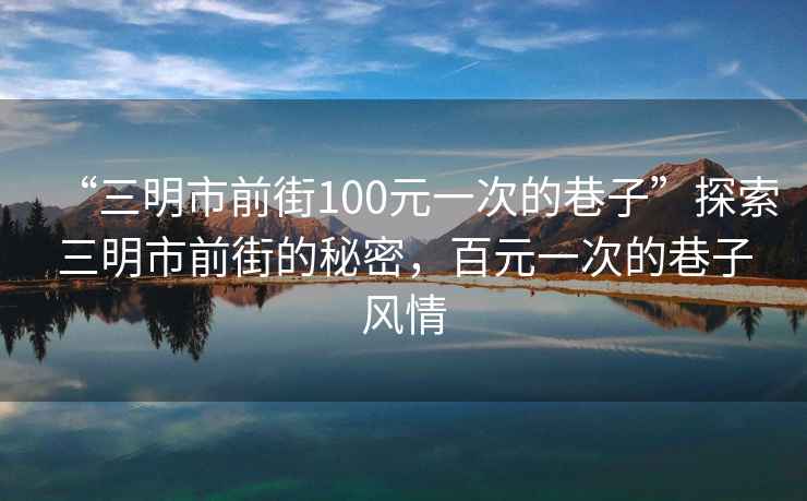 “三明市前街100元一次的巷子”探索三明市前街的秘密，百元一次的巷子風(fēng)情