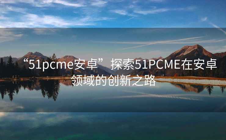 “51pcme安卓”探索51PCME在安卓領(lǐng)域的創(chuàng)新之路