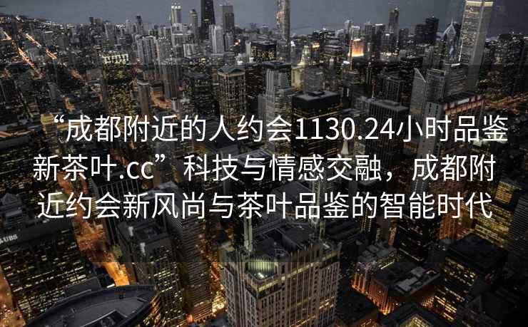 “成都附近的人約會1130.24小時品鑒新茶葉.cc”科技與情感交融，成都附近約會新風(fēng)尚與茶葉品鑒的智能時代