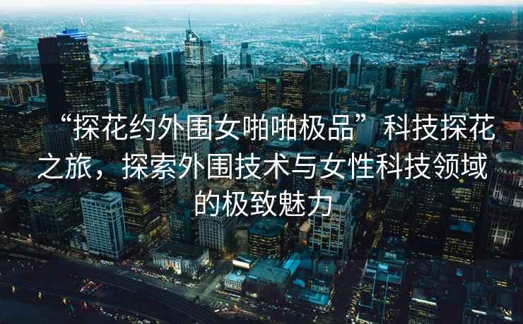 “探花約外圍女啪啪極品”科技探花之旅，探索外圍技術(shù)與女性科技領(lǐng)域的極致魅力