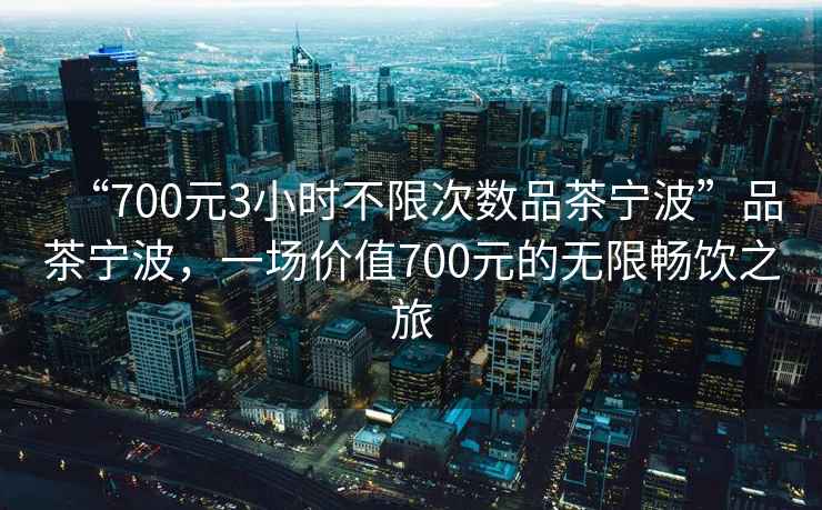 “700元3小時不限次數(shù)品茶寧波”品茶寧波，一場價值700元的無限暢飲之旅
