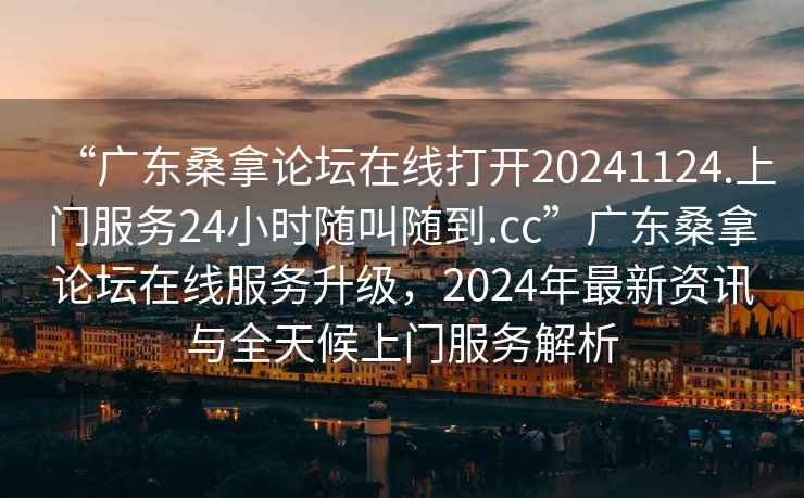 “廣東桑拿論壇在線打開20241124.上門服務24小時隨叫隨到.cc”廣東桑拿論壇在線服務升級，2024年最新資訊與全天候上門服務解析