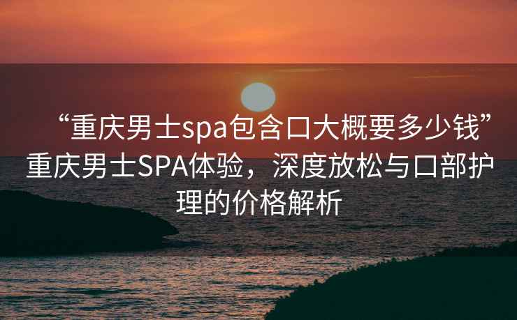 “重慶男士spa包含口大概要多少錢”重慶男士SPA體驗(yàn)，深度放松與口部護(hù)理的價(jià)格解析