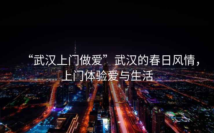 “武漢上門做愛”武漢的春日風(fēng)情，上門體驗(yàn)愛與生活
