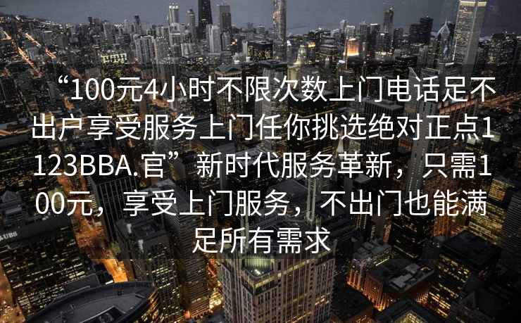“100元4小時(shí)不限次數(shù)上門電話足不出戶享受服務(wù)上門任你挑選絕對(duì)正點(diǎn)1123BBA.官”新時(shí)代服務(wù)革新，只需100元，享受上門服務(wù)，不出門也能滿足所有需求