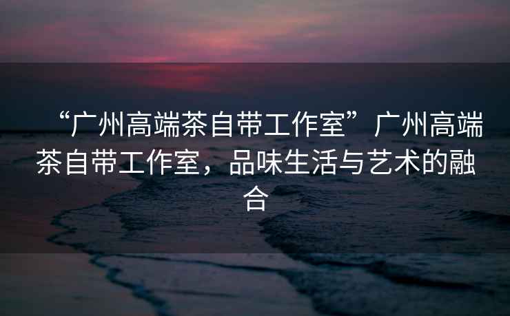 “廣州高端茶自帶工作室”廣州高端茶自帶工作室，品味生活與藝術(shù)的融合