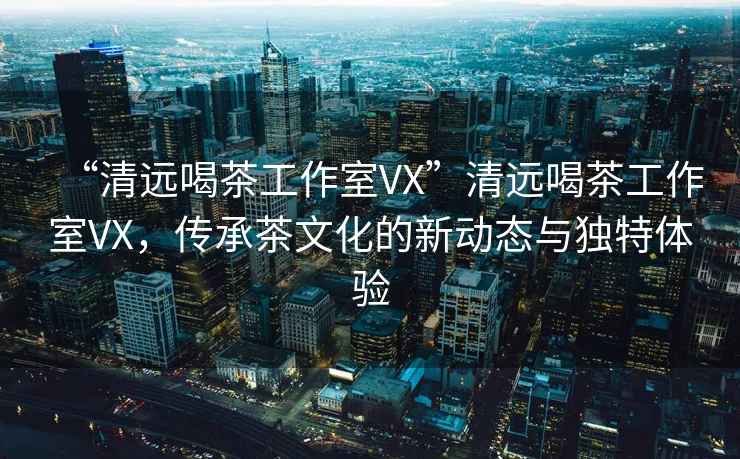 “清遠喝茶工作室VX”清遠喝茶工作室VX，傳承茶文化的新動態(tài)與獨特體驗