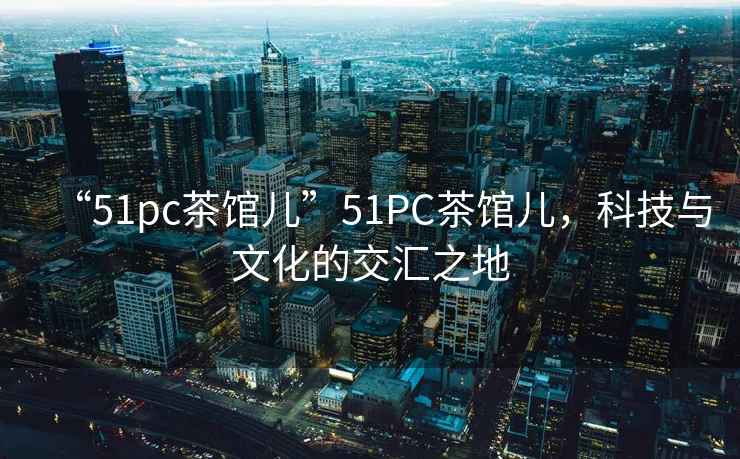 “51pc茶館兒”51PC茶館兒，科技與文化的交匯之地