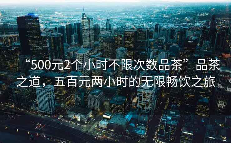 “500元2個小時不限次數(shù)品茶”品茶之道，五百元兩小時的無限暢飲之旅