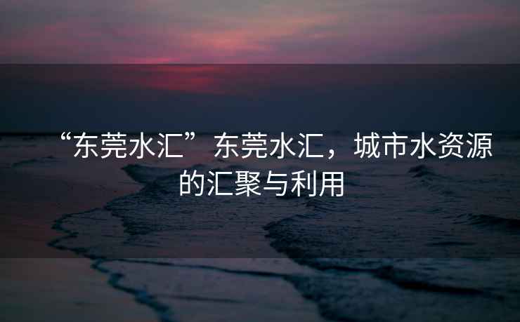 “東莞水匯”東莞水匯，城市水資源的匯聚與利用