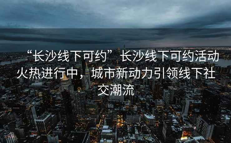 “長(zhǎng)沙線下可約”長(zhǎng)沙線下可約活動(dòng)火熱進(jìn)行中，城市新動(dòng)力引領(lǐng)線下社交潮流