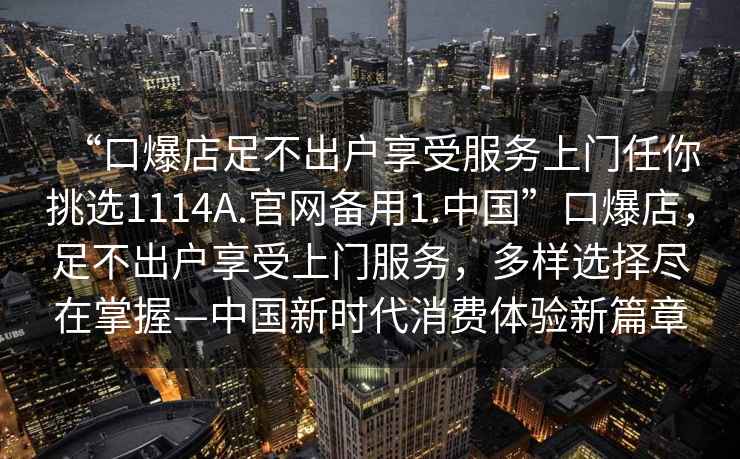 “口爆店足不出戶享受服務(wù)上門任你挑選1114A.官網(wǎng)備用1.中國(guó)”口爆店，足不出戶享受上門服務(wù)，多樣選擇盡在掌握—中國(guó)新時(shí)代消費(fèi)體驗(yàn)新篇章