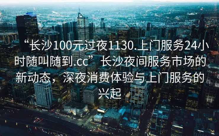 “長(zhǎng)沙100元過(guò)夜1130.上門(mén)服務(wù)24小時(shí)隨叫隨到.cc”長(zhǎng)沙夜間服務(wù)市場(chǎng)的新動(dòng)態(tài)，深夜消費(fèi)體驗(yàn)與上門(mén)服務(wù)的興起