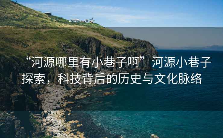 “河源哪里有小巷子啊”河源小巷子探索，科技背后的歷史與文化脈絡(luò)