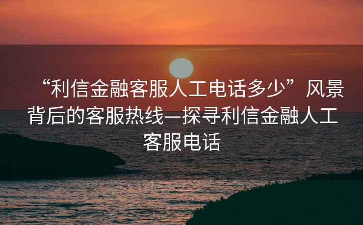 “利信金融客服人工電話多少”風(fēng)景背后的客服熱線—探尋利信金融人工客服電話