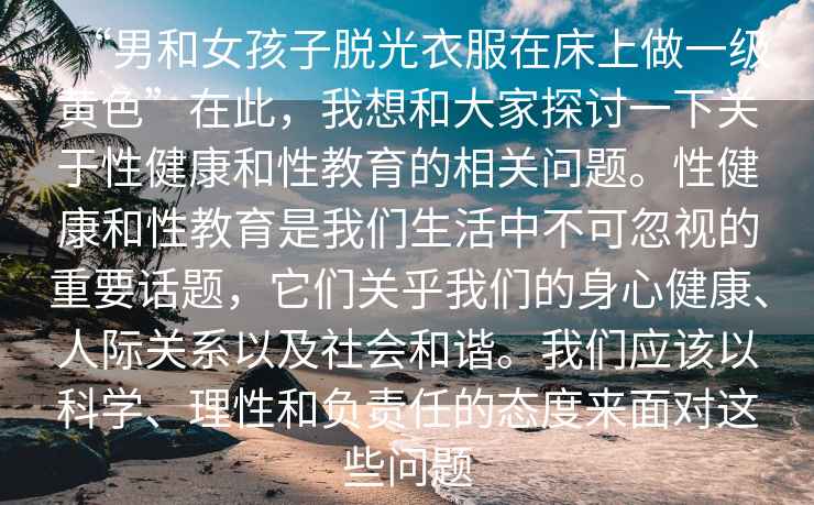 “男和女孩子脫光衣服在床上做一級(jí)黃色”在此，我想和大家探討一下關(guān)于性健康和性教育的相關(guān)問(wèn)題。性健康和性教育是我們生活中不可忽視的重要話題，它們關(guān)乎我們的身心健康、人際關(guān)系以及社會(huì)和諧。我們應(yīng)該以科學(xué)、理性和負(fù)責(zé)任的態(tài)度來(lái)面對(duì)這些問(wèn)題