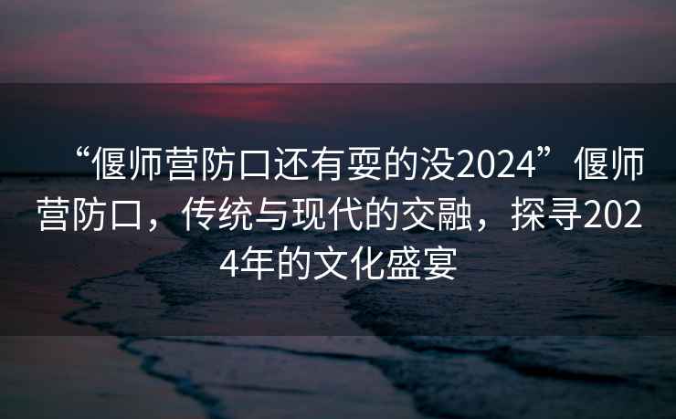 “偃師營防口還有耍的沒2024”偃師營防口，傳統(tǒng)與現(xiàn)代的交融，探尋2024年的文化盛宴