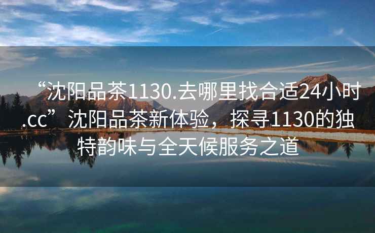“沈陽品茶1130.去哪里找合適24小時(shí).cc”沈陽品茶新體驗(yàn)，探尋1130的獨(dú)特韻味與全天候服務(wù)之道