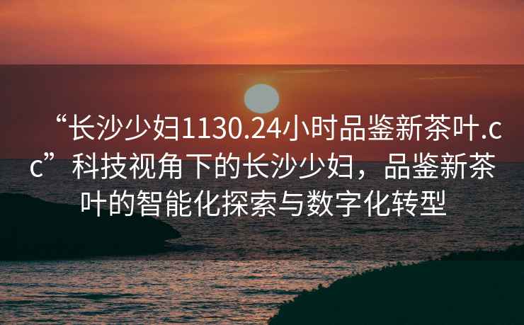 “長沙少婦1130.24小時品鑒新茶葉.cc”科技視角下的長沙少婦，品鑒新茶葉的智能化探索與數(shù)字化轉(zhuǎn)型