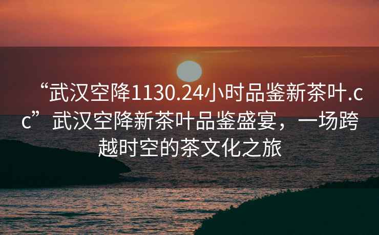 “武漢空降1130.24小時(shí)品鑒新茶葉.cc”武漢空降新茶葉品鑒盛宴，一場(chǎng)跨越時(shí)空的茶文化之旅