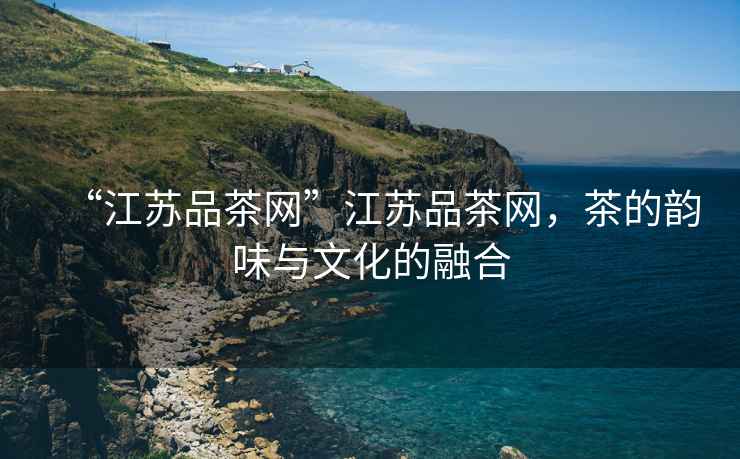 “江蘇品茶網(wǎng)”江蘇品茶網(wǎng)，茶的韻味與文化的融合