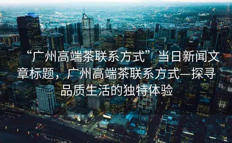 “廣州高端茶聯(lián)系方式”當(dāng)日新聞文章標(biāo)題，廣州高端茶聯(lián)系方式—探尋品質(zhì)生活的獨(dú)特體驗