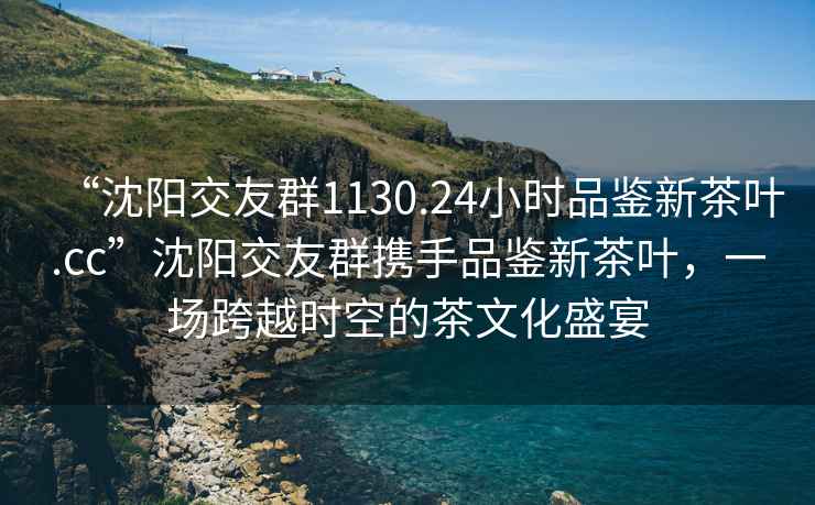 “沈陽(yáng)交友群1130.24小時(shí)品鑒新茶葉.cc”沈陽(yáng)交友群攜手品鑒新茶葉，一場(chǎng)跨越時(shí)空的茶文化盛宴