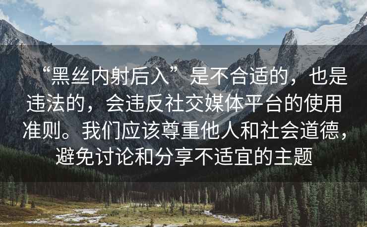 “黑絲內(nèi)射后入”是不合適的，也是違法的，會(huì)違反社交媒體平臺(tái)的使用準(zhǔn)則。我們應(yīng)該尊重他人和社會(huì)道德，避免討論和分享不適宜的主題