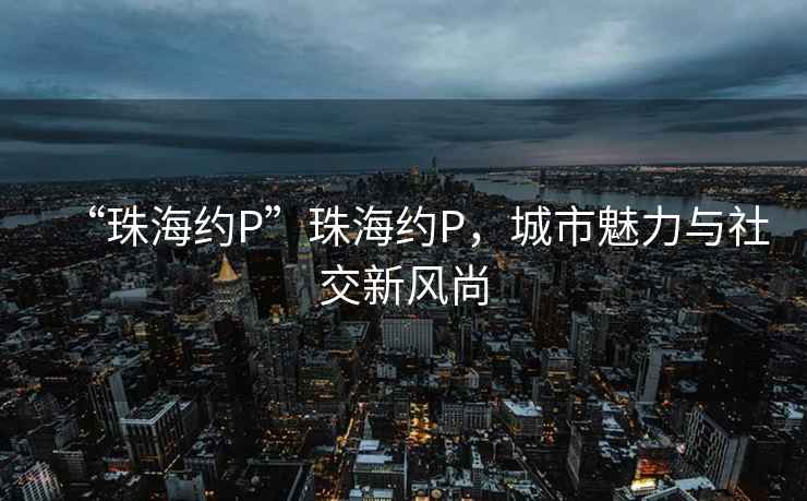 “珠海約P”珠海約P，城市魅力與社交新風(fēng)尚