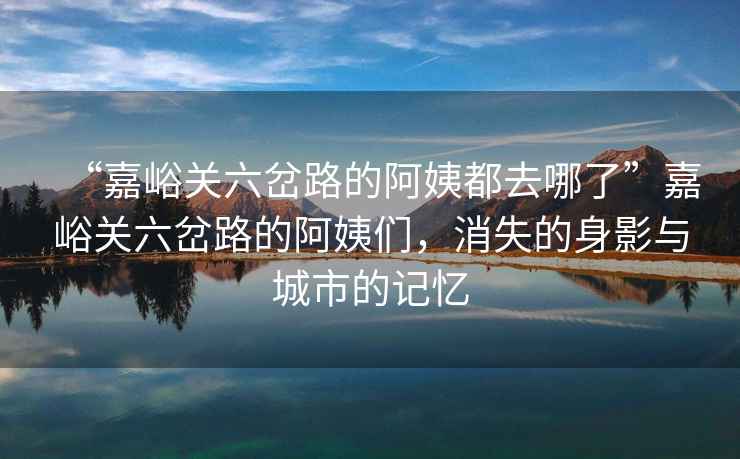 “嘉峪關六岔路的阿姨都去哪了”嘉峪關六岔路的阿姨們，消失的身影與城市的記憶