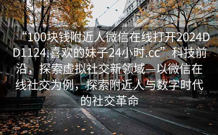 “100塊錢附近人微信在線打開2024DD1124.喜歡的妹子24小時(shí).cc”科技前沿，探索虛擬社交新領(lǐng)域—以微信在線社交為例，探索附近人與數(shù)字時(shí)代的社交革命