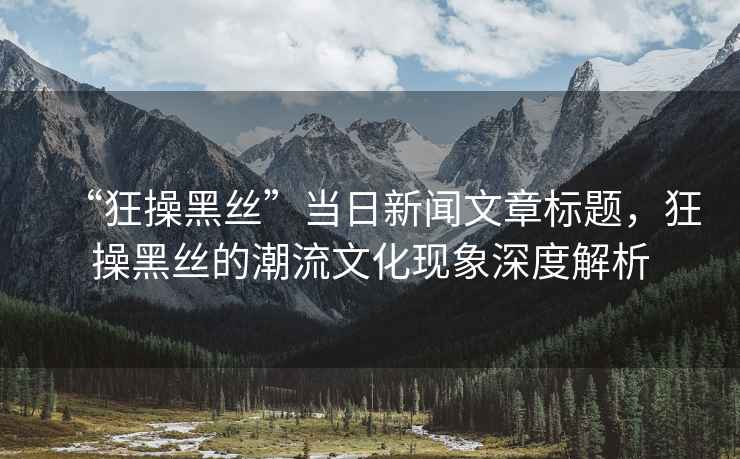 “狂操黑絲”當(dāng)日新聞文章標(biāo)題，狂操黑絲的潮流文化現(xiàn)象深度解析