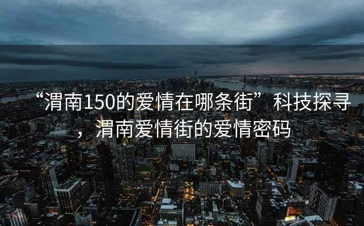 “渭南150的愛情在哪條街”科技探尋，渭南愛情街的愛情密碼