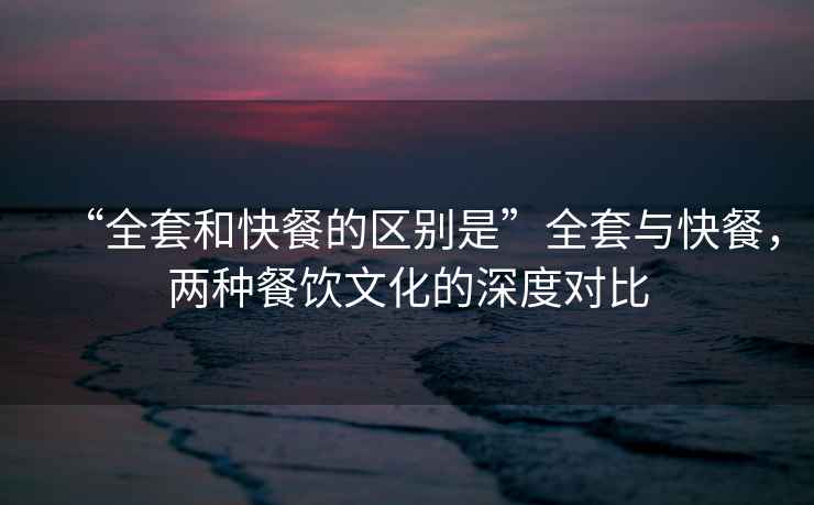 “全套和快餐的區(qū)別是”全套與快餐，兩種餐飲文化的深度對比